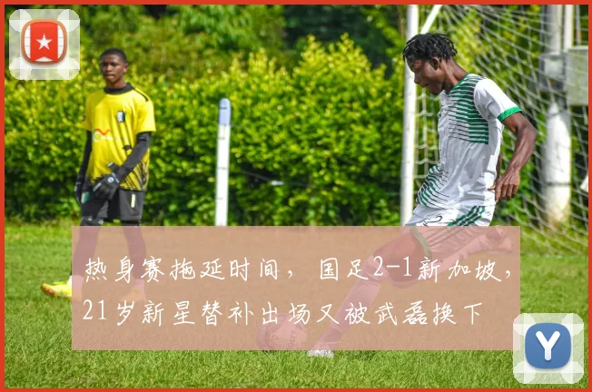 热身赛拖延时间,国足2-1新加坡,21岁新星替补出场又被武磊换下