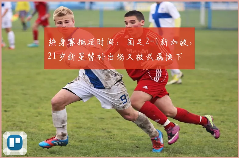 热身赛拖延时间,国足2-1新加坡,21岁新星替补出场又被武磊换下