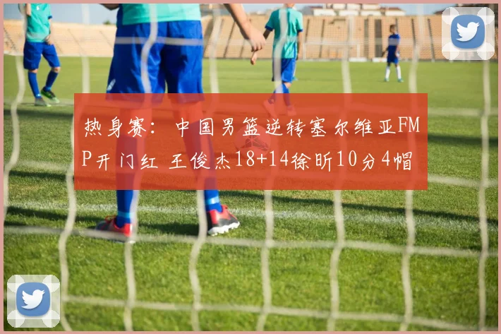 热身赛：中国男篮逆转塞尔维亚FMP开门红 王俊杰18+14徐昕10分4帽
